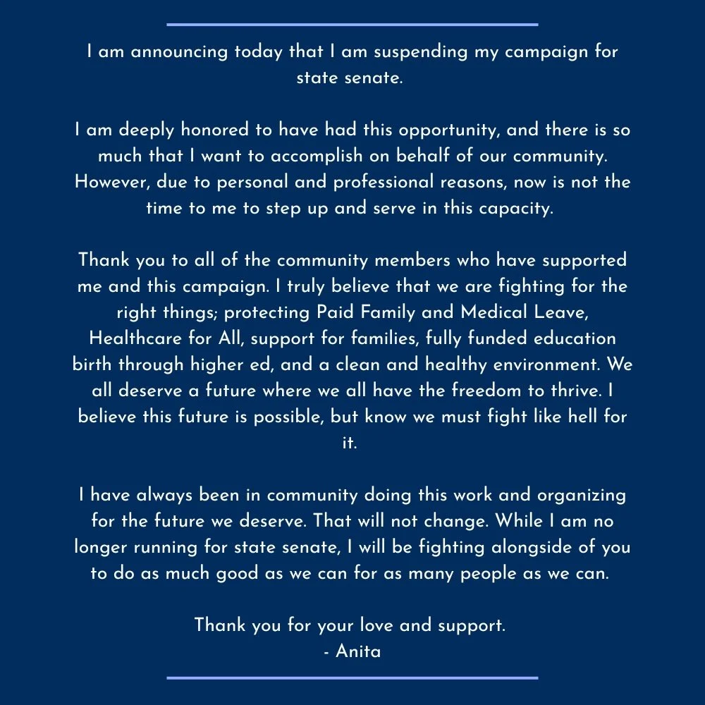 I am announcing today that I am suspending my campaign for state senate.&nbsp;
I am deeply honored to have had this opportunity, and there is so much that I want to accomplish on behalf of our community. However, due to personal and professional reas