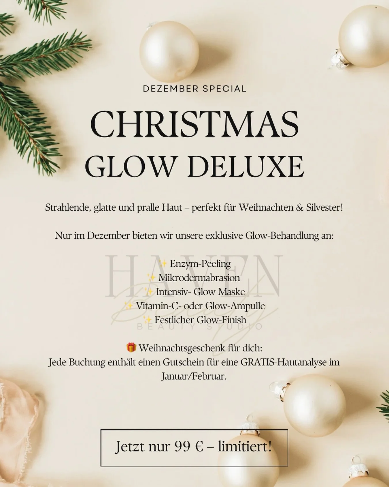🎄 NEW: CHRISTMAS GLOW DELUXE 🎄
Strahlende, glatte und pralle Haut &ndash; perfekt f&uuml;r Weihnachten &amp; Silvester!
Nur im Dezember bieten wir unsere exklusive Glow-Behandlung an:
✨ Enzym-Peeling
✨ Mikrodermabrasion 
✨ Intensiv-Maske
✨ Vitamin-