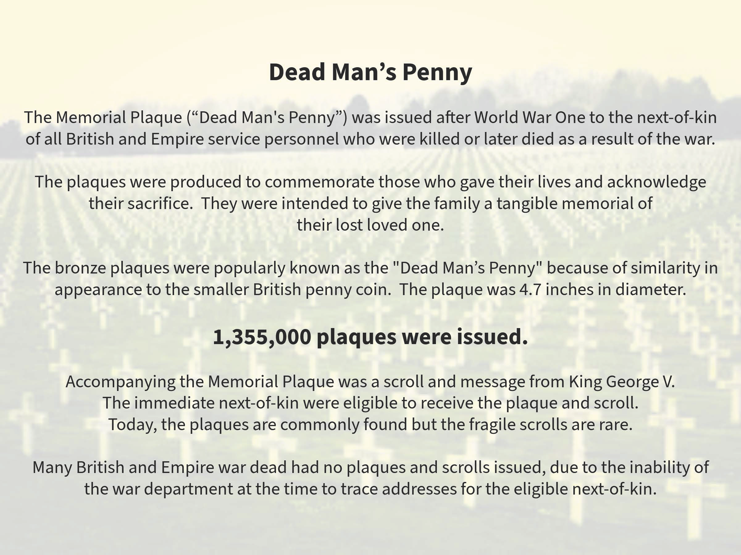 Information about the Dead Man's Penny memorial plaques issued after World War I to British and Empire service personnel killed or later died from the war. The plaques were produced to honor those who sacrificed their lives. The bronze plaques, known