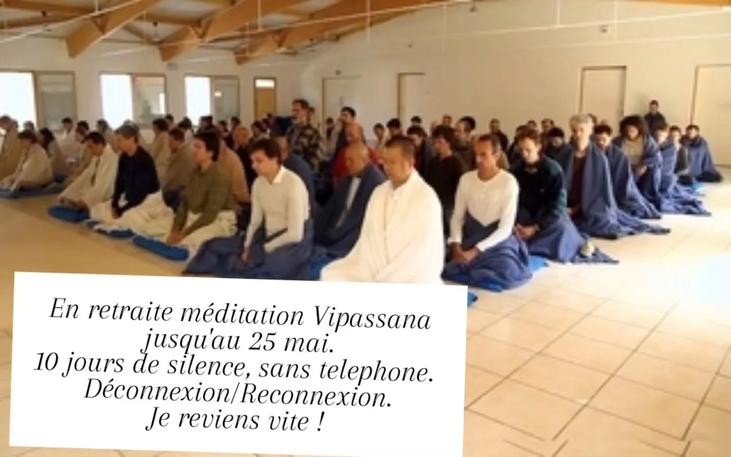 Je serai absente quelques jours pour vivre une retraite de m&eacute;ditation Vipassana.
10 jours de silence, sans t&eacute;l&eacute;phone, sans distractions, simplement avec l&rsquo;observation de soi.

Une pause profonde pour ralentir, clarifier l&r