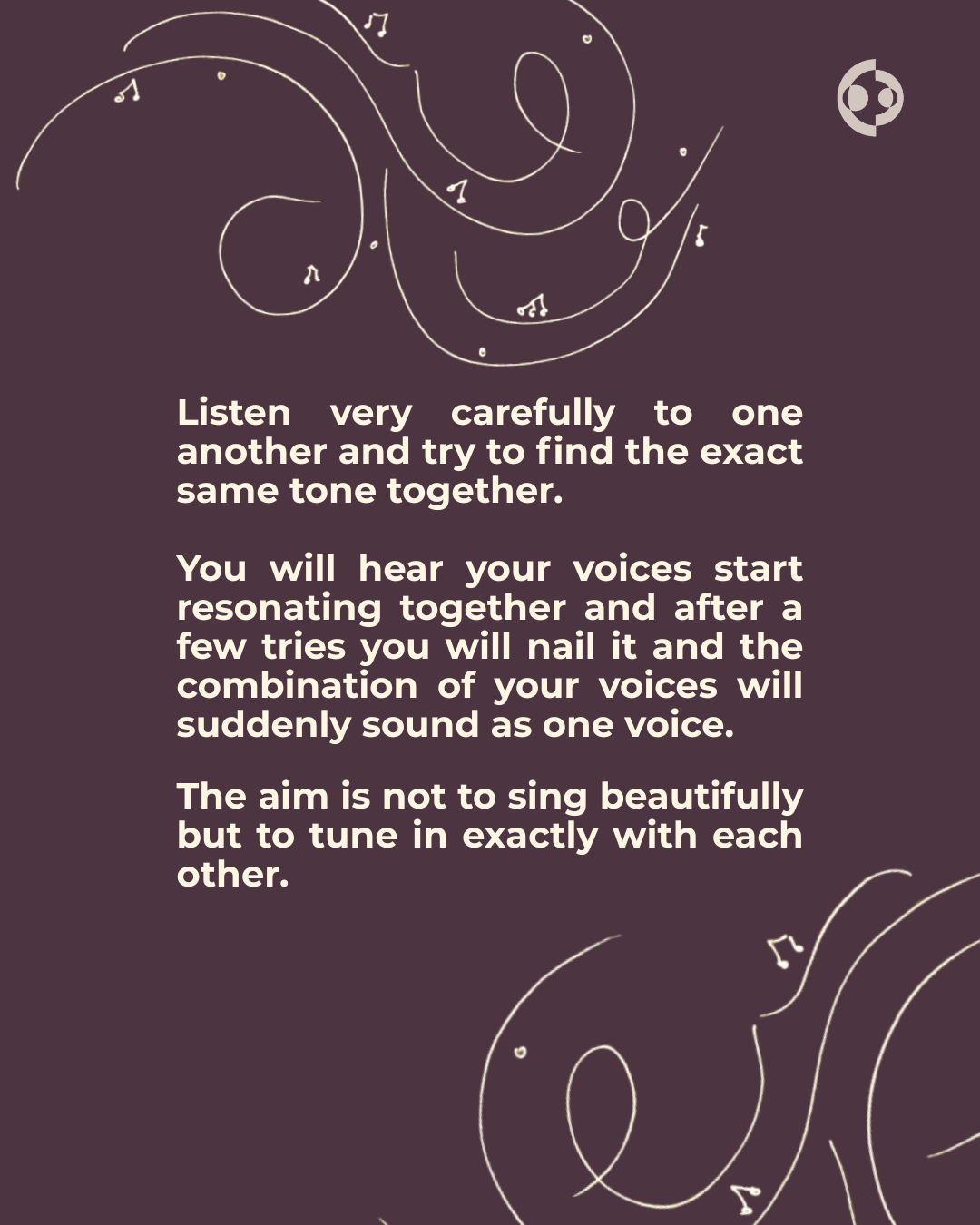   Listen very carefully to one another and try to find the exact same tone together.      You will hear your voices start resonating together and after a few tries you will nail it and the combination of your voices will suddenly sound as one voice. 