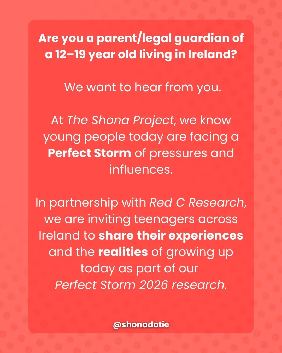 Are you a parent/legal guardian of a 12&ndash;19 year old living in Ireland? We want to hear from you.

At The Shona Project, we know young people today are facing a Perfect Storm of pressures and influences.

In partnership with Red C Research, we a