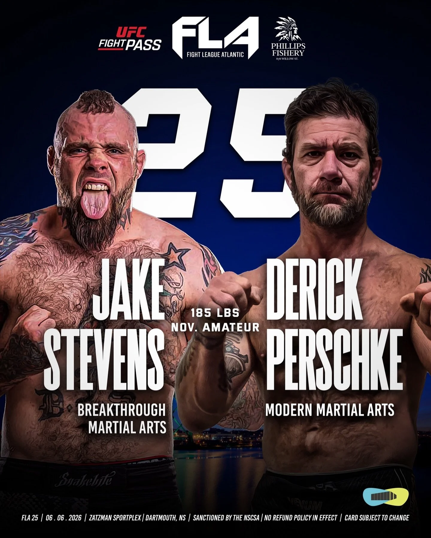 FIGHT LEAGUE ATLANTIC 25
Presented by Phillips Fishery
Zatzman Sportsplex &ndash; Dartmouth, NS
Jake &ldquo;Snakebite&rdquo; Stevens (1-0) 
Breakthrough Martial Arts
🆚 185 lbs &ndash; NOVICE AMATEUR
Derick &ldquo;Wolverine&rdquo;  Perschke (2-2)
Mod