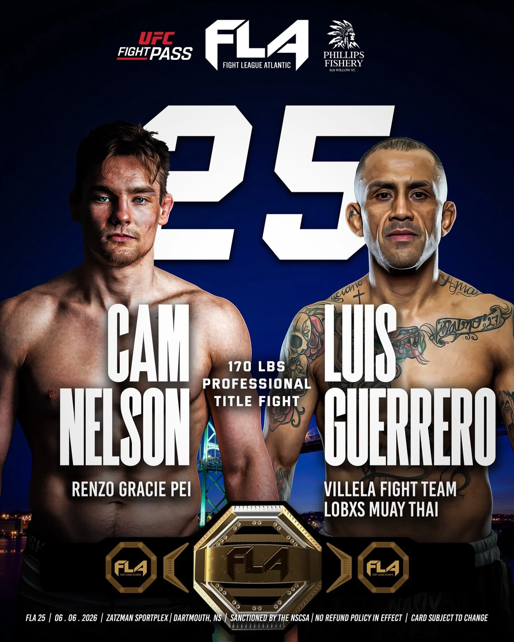 FIGHT LEAGUE ATLANTIC 25
Presented by Phillips Fishery
Zatzman Sportsplex - Dartmouth, NS 
Cam Nelson (6-1)
Renzo Gracie PEI 
🆚 170 lbs &ndash; PROFESSIONAL TITLE
Luis &ldquo;Pantera&rdquo; Guerrero (13-7)
Villela Fight Team /  Lobxs Muay Thai 

The