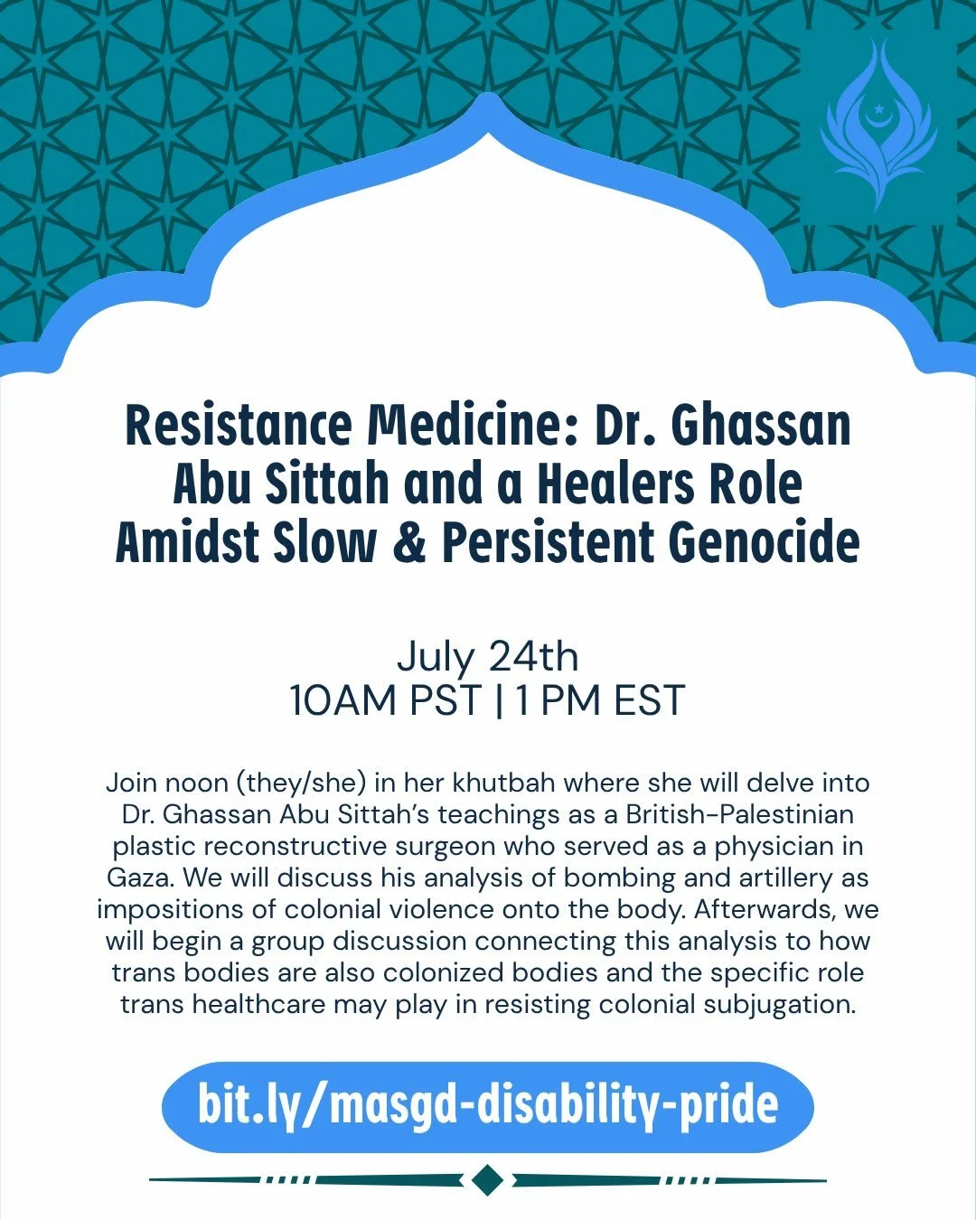 Friday, July 24th
@ 1:00 pm et | 12:00 am ct | 10:00 am pst
Register:&nbsp;bit.ly/masgd-disability-pride

Come for our fourth Jummah in our Disability Pride Month series: Resistance Medicine: Dr. Ghassan Abu Sittah and a Healers Role Amidst Slow &amp