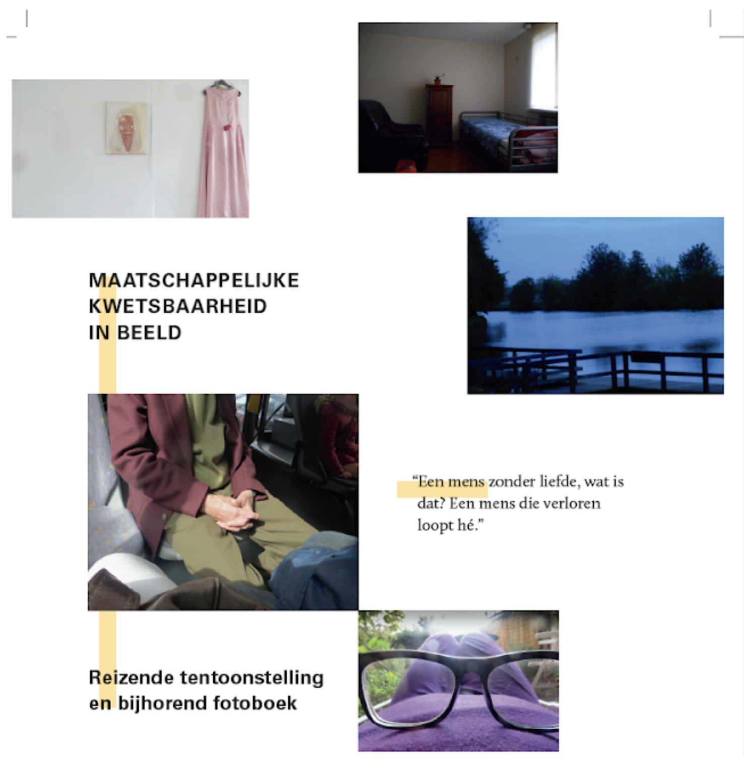 Collage van vier foto's en teksten. Boven links een kunstwerk en een roze jurk op een witte muur. Boven rechts een kamer met een eenpersoonsbed en een kast. Midden rechts een foto van een water met een bankje en bomen in de schemering. Onder links een persoon in een bus die met de handen in de schoot zit, en onder rechts een paar leesbrillen op een gekleurde ondergrond. Tekst in het midden: "MAATSCHAPPELIJKE KWETSBAARHEID IN BEELD" en een citaat: "Een mens zonder liefde, wat is dat? Een mens die verloren loopt hè."