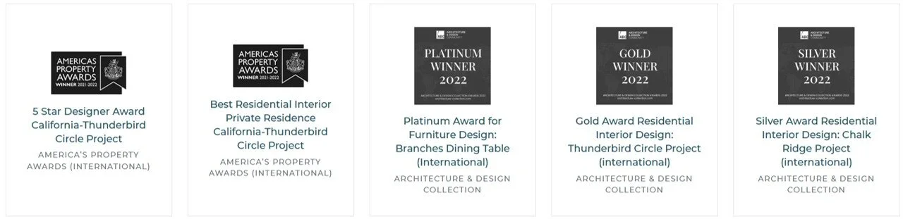 Vertical collection of five awards for architecture and interior design. The first two awards are from America's Property Awards showing the winner as California-Thunderbird Circle Project. The third award is the Platinum Winner for Furniture Design for Branches Dining Table. The fourth award is the Gold Winner for Residential Interior Design for Thunderbird Circle Project. The fifth award is the Silver Award for Residential Interior Design for Chalk Ridge Project.