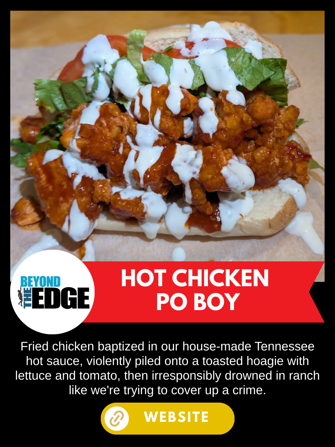 Nashville Scene's Hot Chicken Week
Beyond the Edge
Hot Chicken Po' Boy
Fried chicken baptized in our house-made Tennessee hot sauce, violently piled onto a toasted hoagie with lettuce and tomato, then irresponsibly drowned in ranch like we're trying 