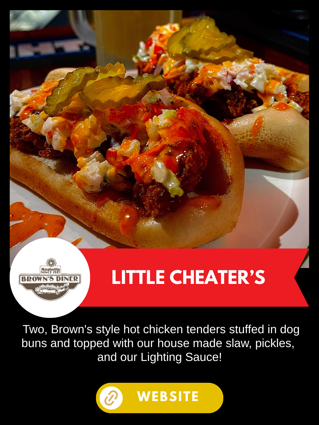 Nashville Scene's Hot Chicken Week 
Brown's Diner
Little Cheater's
 Two, Brown's style hot chicken tenders stuffed in dog buns and topped with our house made slaw, pickles, and our Lighting Sauce!