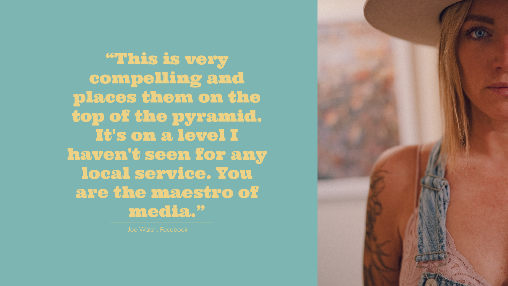 A quote from Joe Walsh, Facebook, on a teal background with large yellow text that reads: "This is very compelling and places them on the top of the pyramid. It's on a level I haven't seen for any local service. You are the maestro of media." The right side of the image shows a woman with blonde hair, a large hat, tattoos, wearing a pink top and denim overalls, standing indoors with a window in the background.