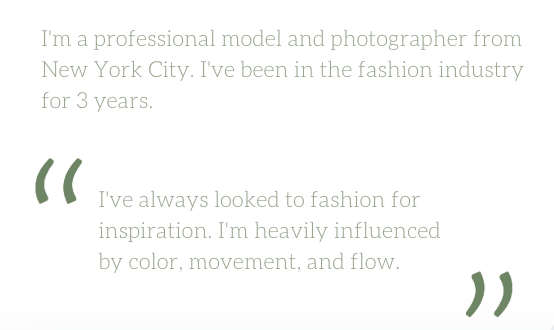 Text on a white background with green quotation marks. The text reads: 'I'm a professional model and photographer from New York City. I've been in the fashion industry for 3 years. I've always looked to fashion for inspiration. I'm heavily influenced by color, movement, and flow.'
