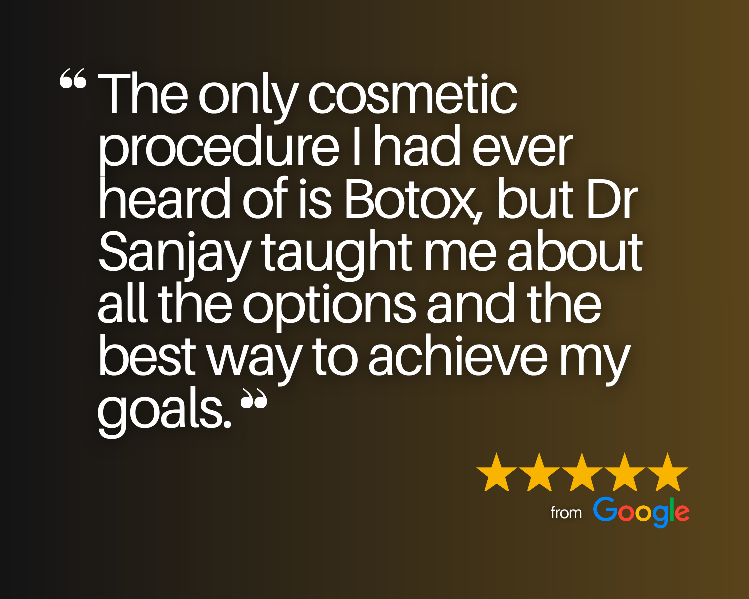 5-star Google Review that says, "The only cosmetic procedure I had ever heard of is Botox, but Dr Sanjay taught me about all the options and the best way to achieve my goals."
