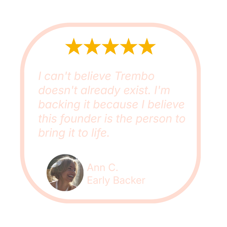 Early Backer Ann C. says “I can't believe Trembo doesn't already exist. I'm backing it because I believe this founder is the person to bring it to life.”