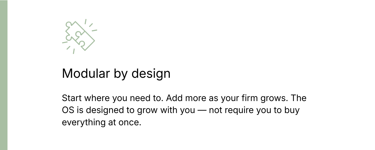 Modular by design: Start where you need to. Add more as your firm grows. The OS is designed to grow with you — not require you to buy everything at once.
