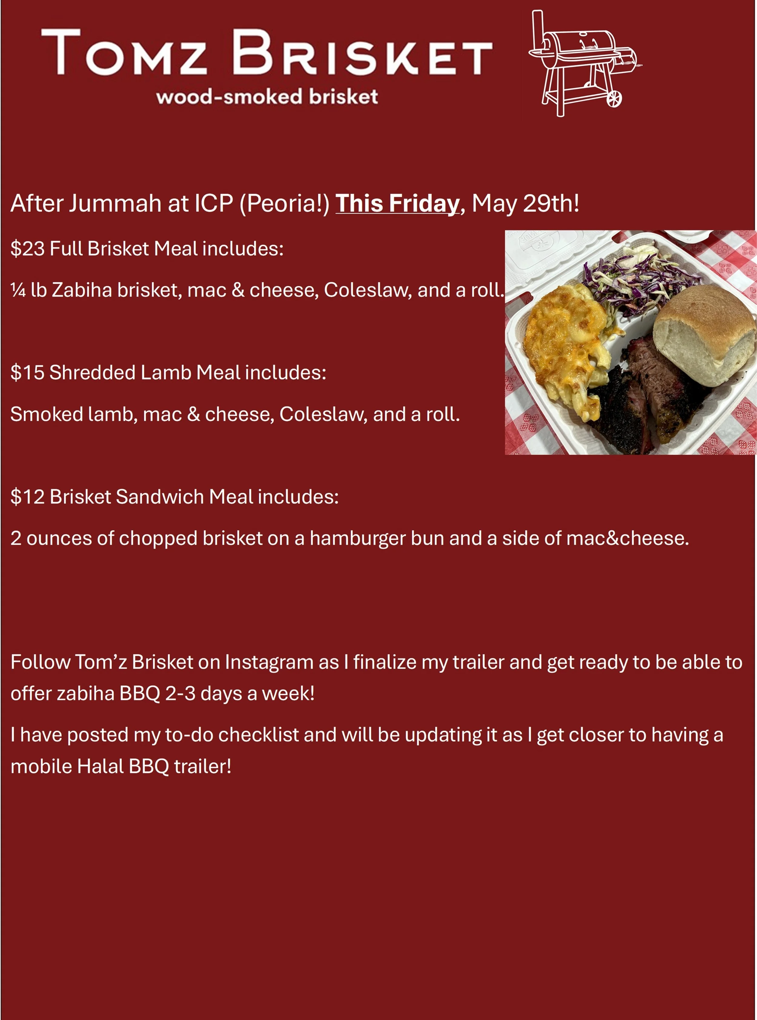 After Jummah at ICP (Peoria!) This Friday, May 29th!
$23 Full Brisket Meal includes:
&frac14; lb Zabiha brisket, mac &amp; cheese, Coleslaw, and a roll.

$15 Shredded Lamb Meal includes:
Smoked lamb, mac &amp; cheese, Coleslaw, and a roll.

$12 Brisk