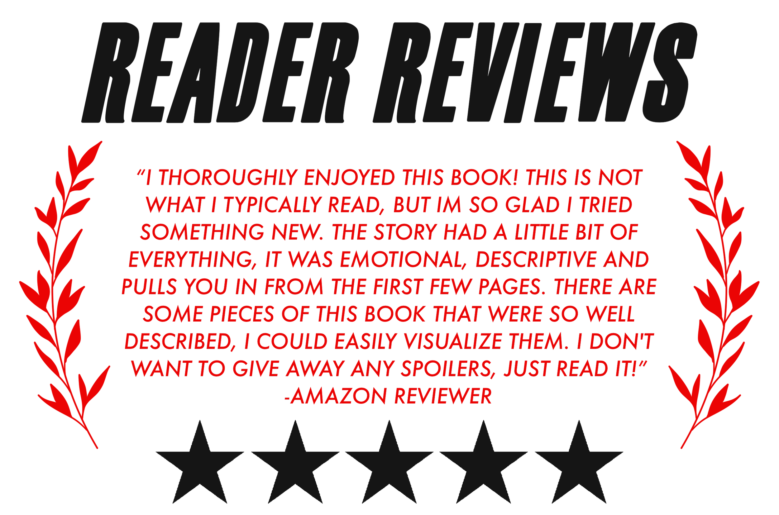 “I THOROUGHLY ENJOYED THIS BOOK! THIS IS NOT WHAT I TYPICALLY READ, BUT IM SO GLAD I TRIED SOMETHING NEW. THE STORY HAD A LITTLE BIT OF EVERYTHING, IT WAS EMOTIONAL, DESCRIPTIVE AND PULLS YOU IN FROM THE FIRST FEW PAGES. THERE ARE SOME PIECES OF THIS