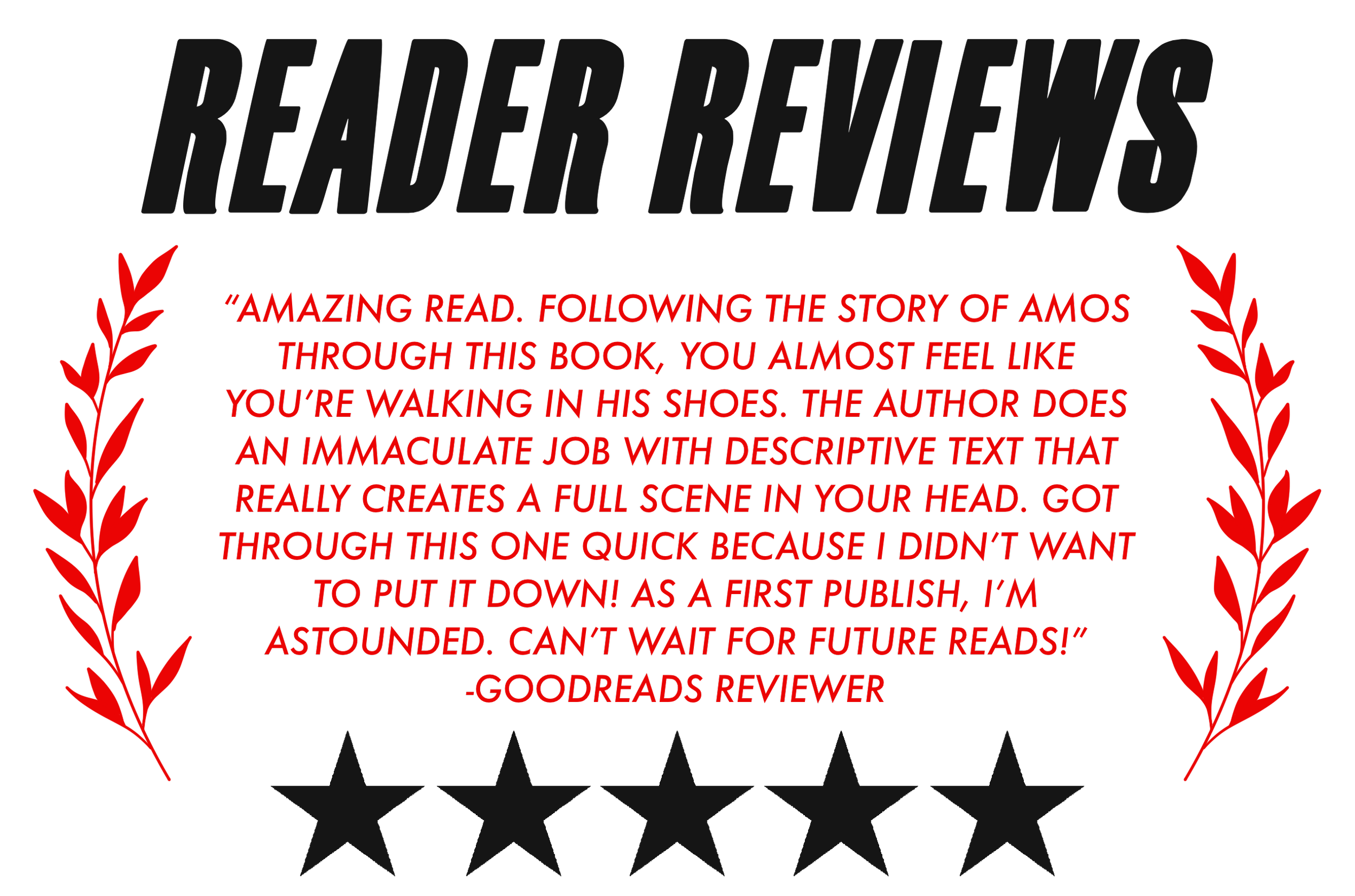 “AMAZING READ. FOLLOWING THE STORY OF AMOS THROUGH THIS BOOK, YOU ALMOST FEEL LIKE YOU’RE WALKING IN HIS SHOES. THE AUTHOR DOES AN IMMACULATE JOB WITH DESCRIPTIVE TEXT THAT REALLY CREATES A FULL SCENE IN YOUR HEAD. GOT THROUGH THIS ONE QUICK BECAUSE 