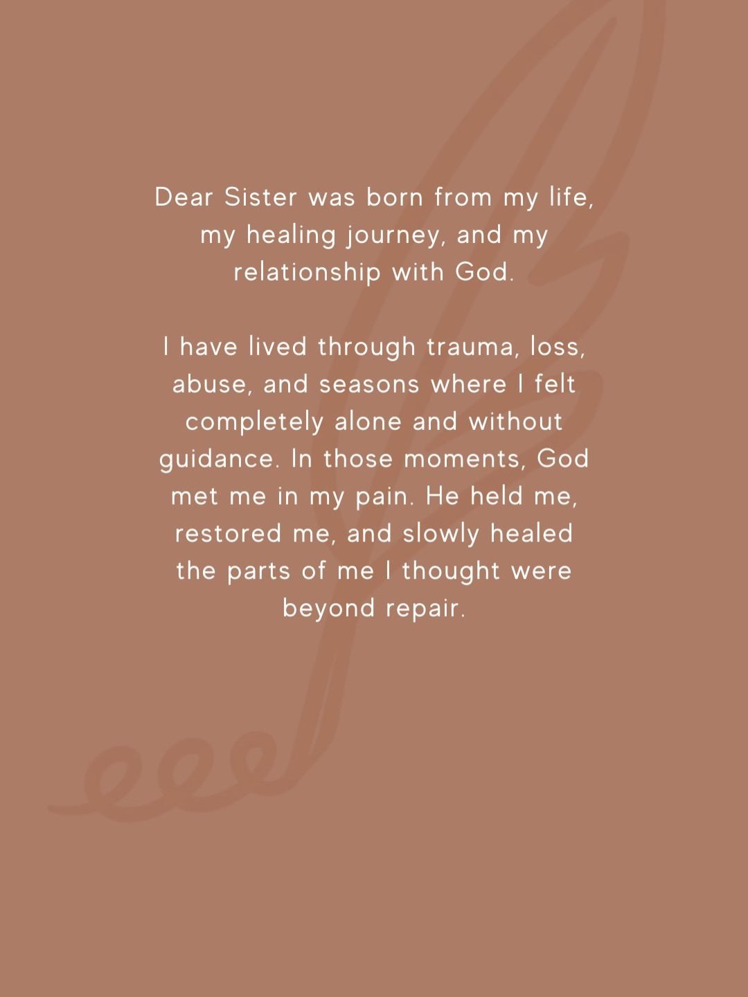 Dear Sister was born from my healing journey and my relationship with God.

I&rsquo;ve lived through trauma, loss, abuse, and seasons where I felt completely alone. But God met me there. He held me, restored me, and healed parts of me I thought were 