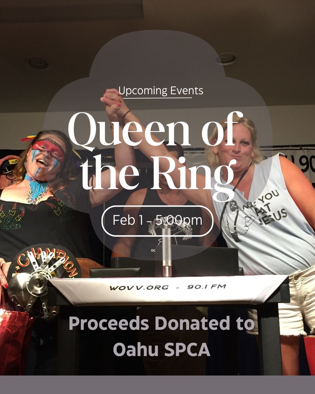 Spectators Welcome!! Join us for the Queen of the Ring Showdown on Feb 1st @ 5pm.

This unique Fundraiser for the Oahu SPCA features an Amateur Women's Arm-Wrestling Tournament with (4) weight classes, intro songs, prizes, and unforgettable memories.