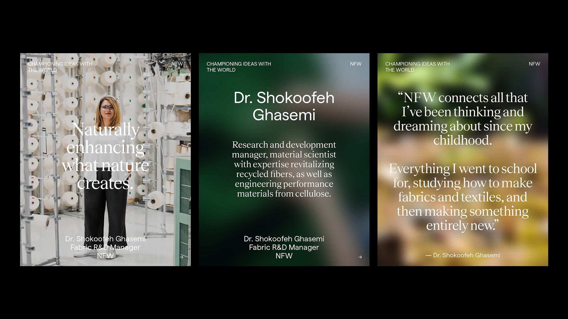 Three slides side by side. The first slide shows a woman in a fabric or textile factory, with text overlayed: "Naturally enhancing what nature creates." The second slide features a blurred green background with text: "Dr. Shokoofeh Ghasemi, Research and development manager, material scientist with expertise revitalizing recycled fibers, as well as engineering performance materials from cellulose."
The third slide displays a blurred outdoor scene with a quote: "NFW connects all that I’ve been thinking and dreaming about since my childhood. Everything I went to school for, studying how to make fabrics and textiles, and then making something entirely new." - Dr. Shokoofeh Ghasemi.