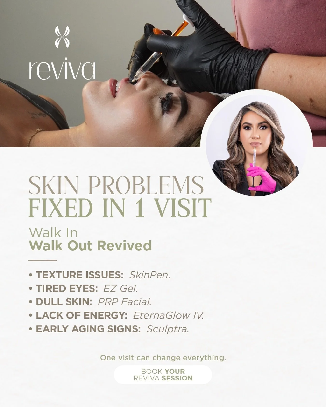 REVIVA
SKIN PROBLEMS FIXED IN 1 VISIT

Walk in.
Walk out REVIVED.

Texture issues &mdash; SkinPen
Tired eyes &mdash; EZ Gel
Dull skin &mdash; PRP Facial
Lack of energy &mdash; EternaGlow IV
Early aging signs &mdash; Sculptra

One visit can change eve