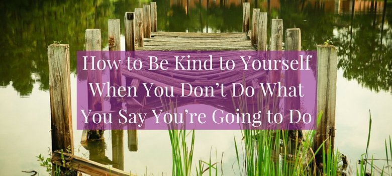 How to Be Kind to Yourself When You Don't Do What You Say You're Going to Do