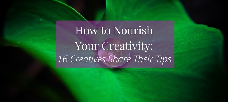 How to Nourish Your Creativity: 16 Creatives Share Their Tips