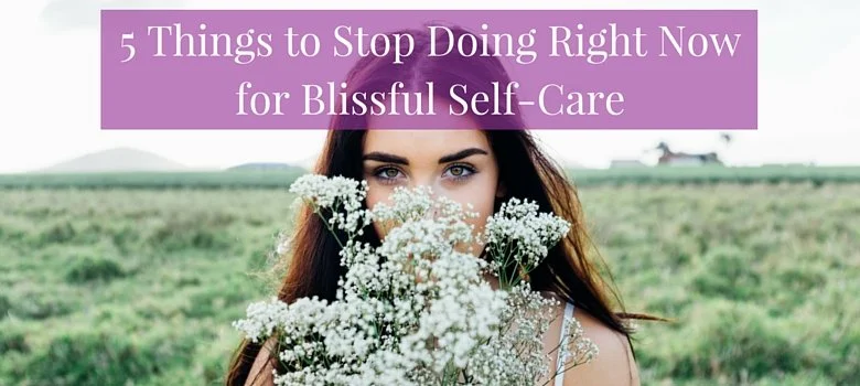 5 Things to Stop Doing Right Now for Blissful Self-Care