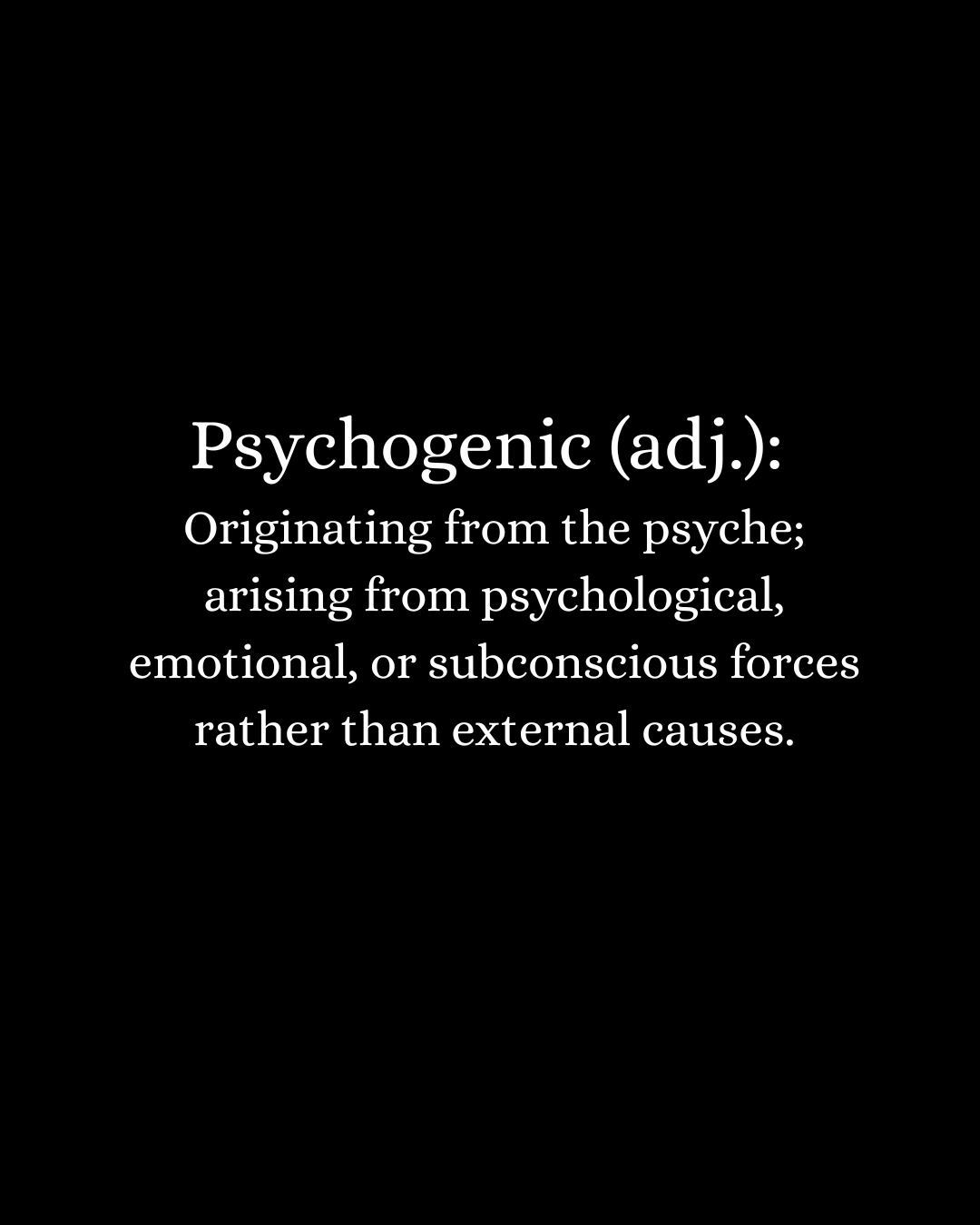 Definition of psychogenic: originating from the psyche, arising from psychological, emotional, or subconscious forces rather than external causes.