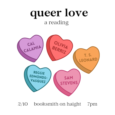 queer love, a reading 2/10 booksmith on height 7pm feat. Cal Calamia, Olivia Berriz, T.S. Leonard, Reggie Edmonds-Vasquez, and Sam Stevens