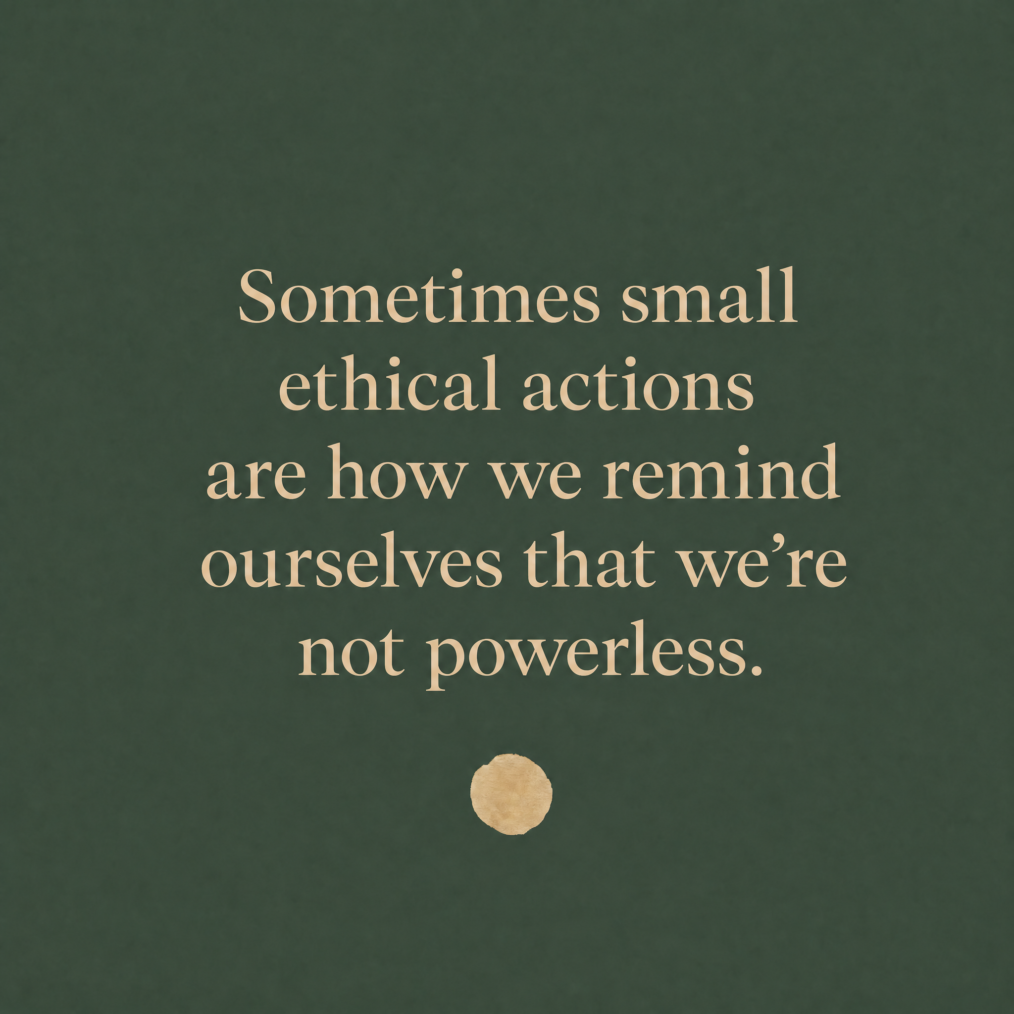 Quote graphic with a deep green textured background and warm cream serif text reading, “Sometimes small ethical actions are how we remind ourselves that we’re not powerless.” A small gold circle appears beneath the quote.