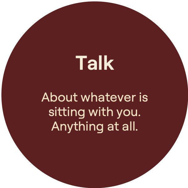 Talk. About whatever issitting with you.Anything at all.