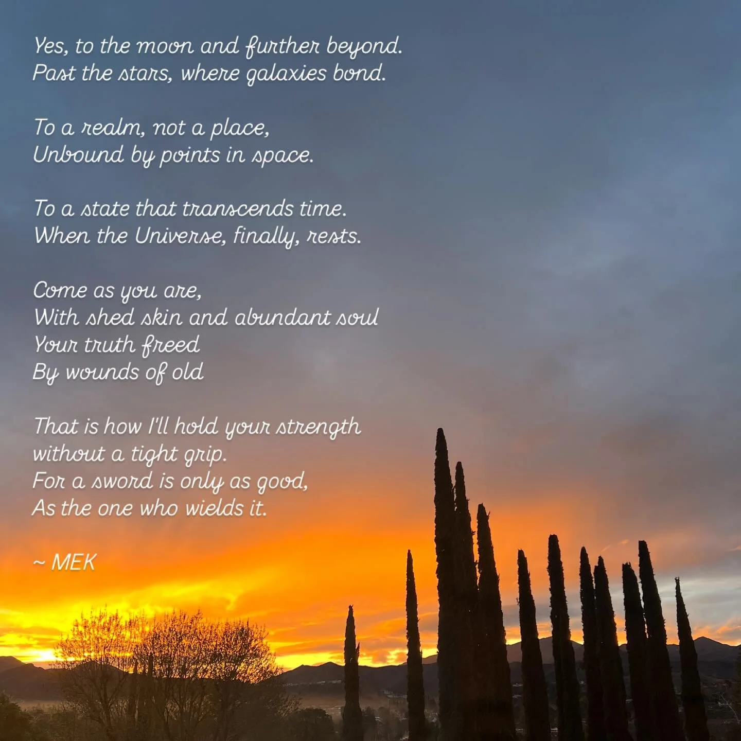 MEK Poetry ~ 01.29.25

Yes, to the moon and further beyond.
Past the stars, where galaxies bond.

To a realm, not a place, 
Unbound by points in space.

To a state that transcends time.
When the Universe, finally, rests.

Come as you are,
With shed s