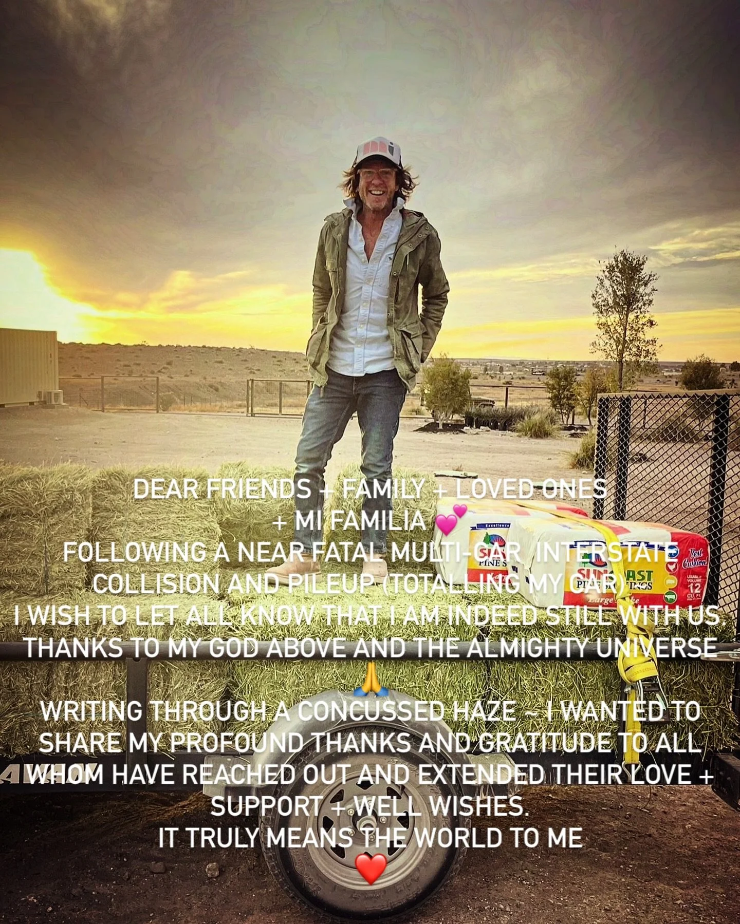 DEAR FRIENDS + FAMILY + LOVED ONES + MI FAMILIA 💕
FOLLOWING A NEAR FATAL MULTI-CAR  INTERSTATE COLLISION AND PILEUP (TOTALLING MY CAR) ~ 
I WISH TO LET ALL KNOW THAT I AM INDEED STILL WITH US.
THANKS TO MY GOD ABOVE AND THE ALMIGHTY UNIVERSE 🙏
WRIT