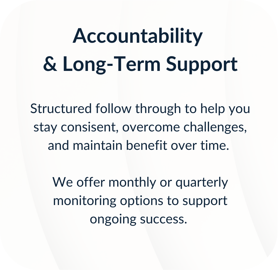Accountability & Long-Term Support. Structured follow through to help you stay consistent, overcome challenges, and maintain benefit over time. We offer monthly or quarterly monitoring options to support ongoing success.