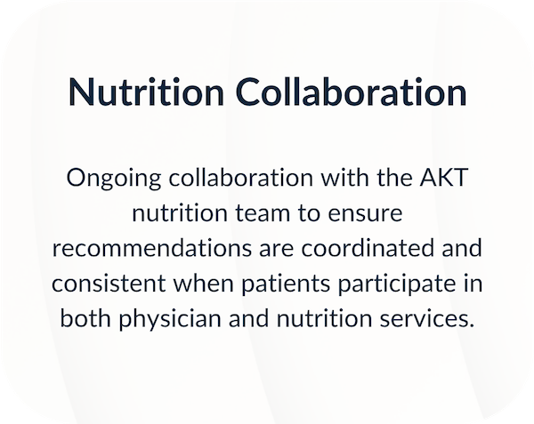 Ongoing collaboration with the AKT nutrition team to ensure recommendations are coordinated and consistent when patients participate in both physician and nutrition services.