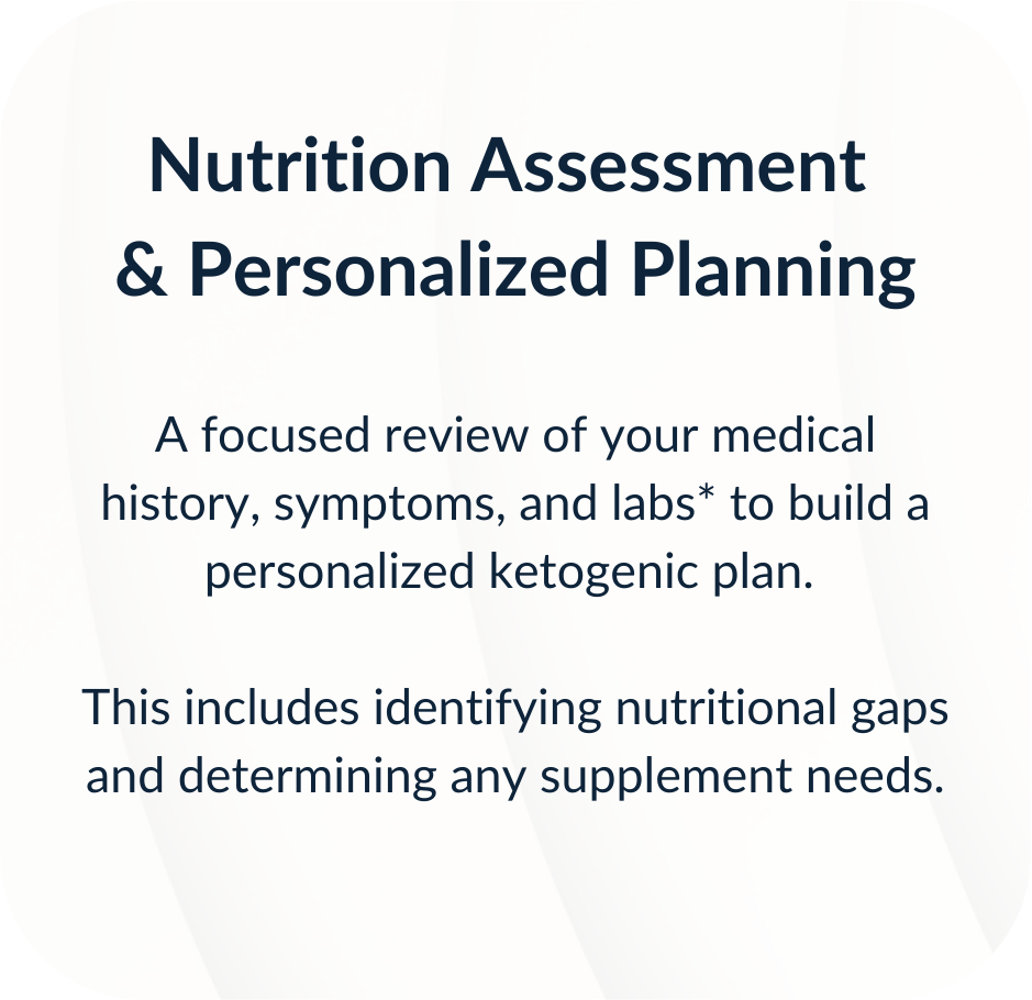 Nutrition Assessment & Personalized Planning. A focused review of your medical history, symptoms, and labs* to build a personalized ketogenic plan. This includes identifying nutritional gaps and determining any supplement needs.