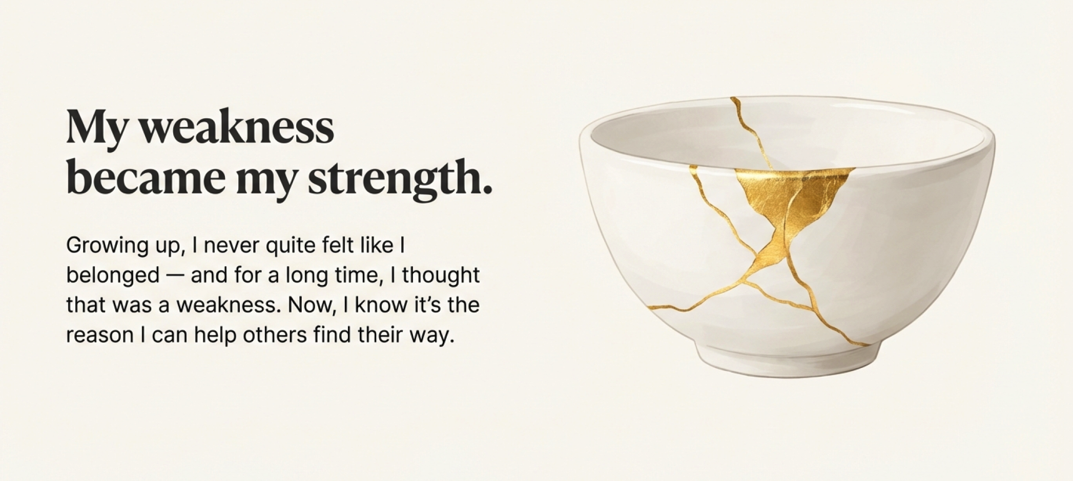 A white bowl with gold cracks on its surface, alongside black text on a light background that says, "My weakness became my strength. Growing up, I never quite felt like I belonged — and for a long time, I thought that was a weakness. Now, I know it’s the reason I can help others find their way."