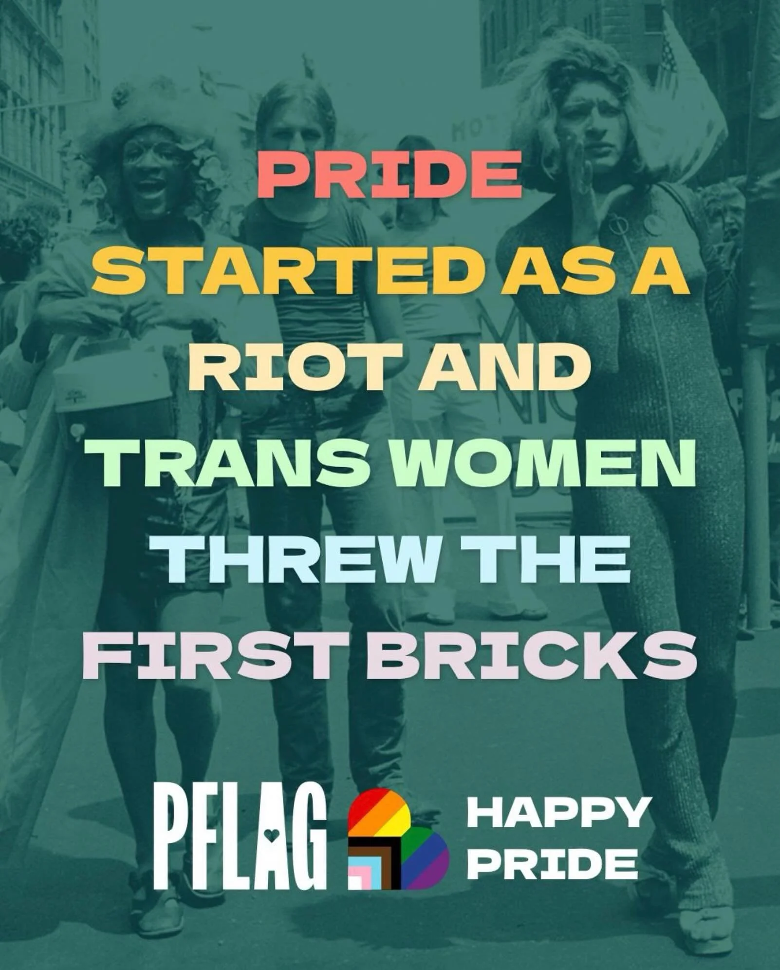 We owe pride to trans women. We owe pride to our LGBTQ+ elders and ancestors. We owe pride to all who put their lives on the line for queer liberation. At PFLAG, we proudly take up the mantle of those who fought before us, and lead with love in pursu