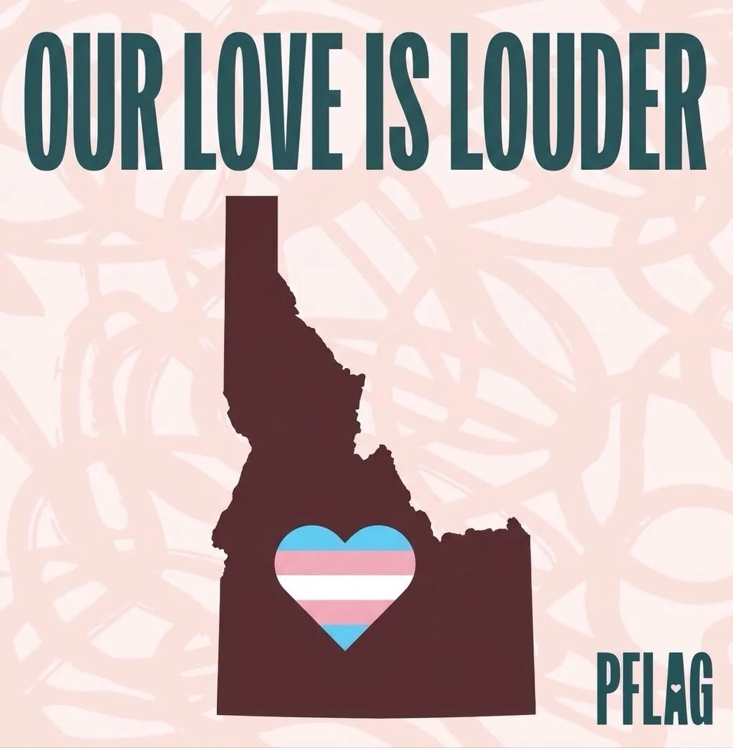 Loving your LGBTQ+ child is always the right thing to do.

In the face of hostile legislation targeting transgender people in Idaho, PFLAG will continue to stand with transgender youth, adults, and the families who love them.

We will continue to sup
