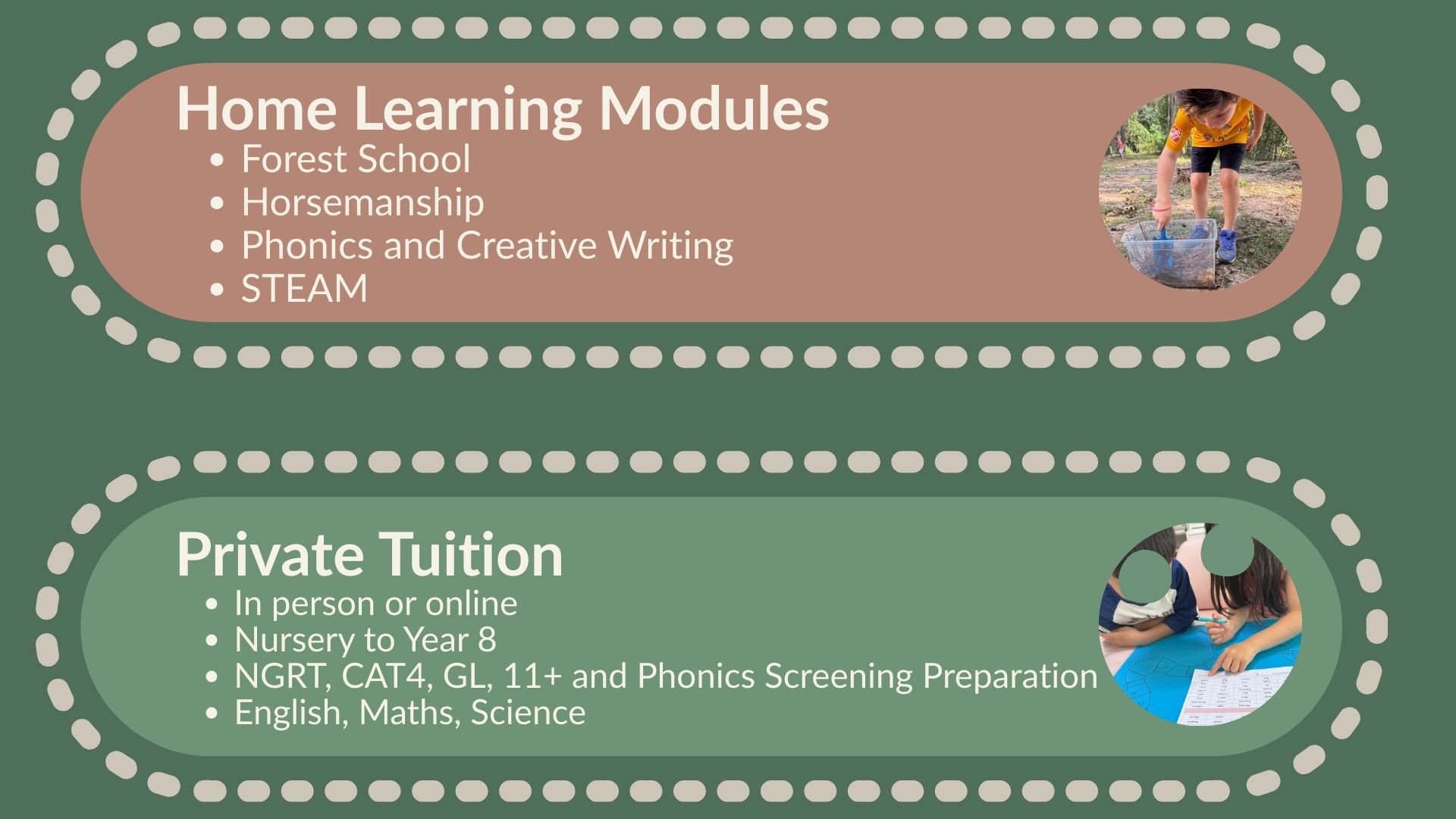 'Home Learning Modules': Forest School, Horsemanship, Phonics and Creative Writing, STEAM.  'Private Tuition': In person or online, Nursery to Year 8, NGRT, CAT4, GL, 11+ and Phonics Screening Preparation, English, Maths, Science.