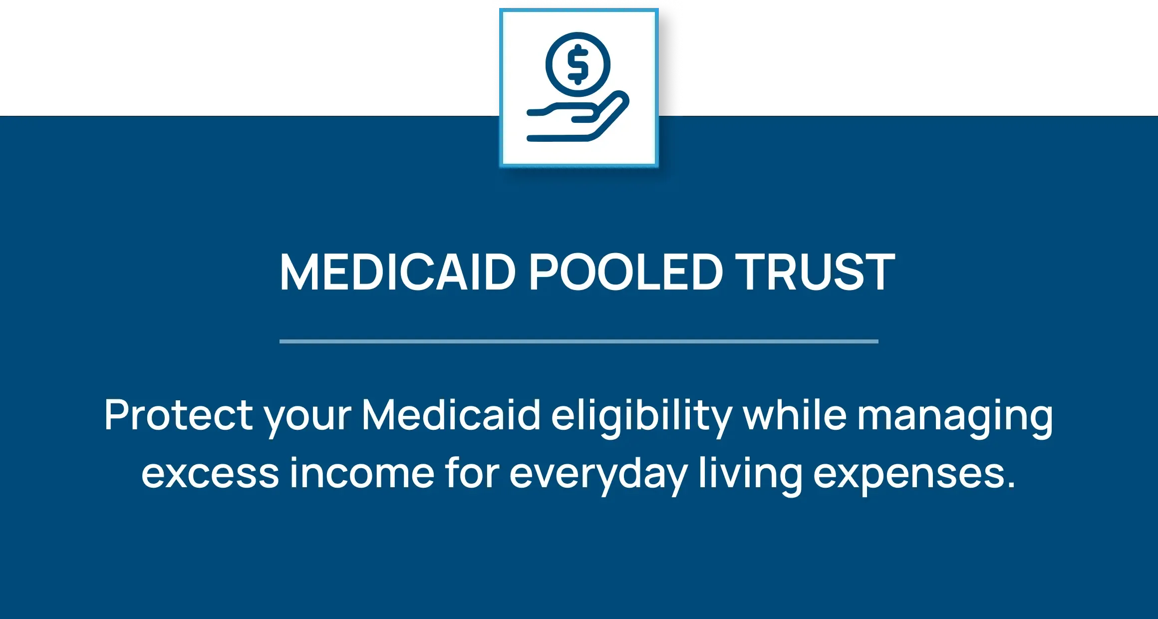 Icon of a hand holding a dollar sign coin. Medicaid Pooled Trust: Protect your Medicaid eligibility while managing excess income for everyday living expenses.