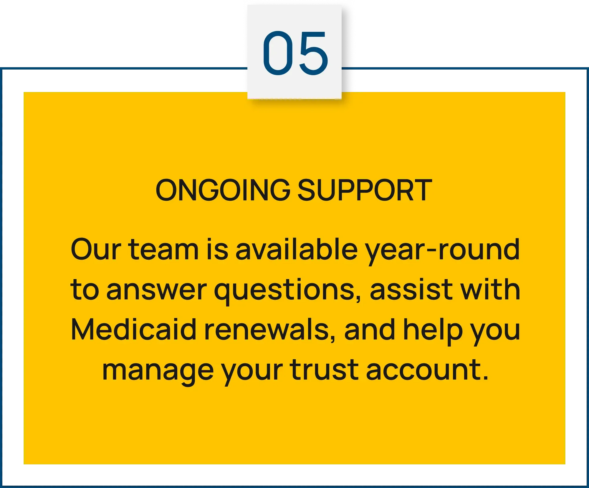 Step 05: Ongoing Support. Our team is available year-round to answer questions, assist with Medicaid renewals, and help you manage your trust account.