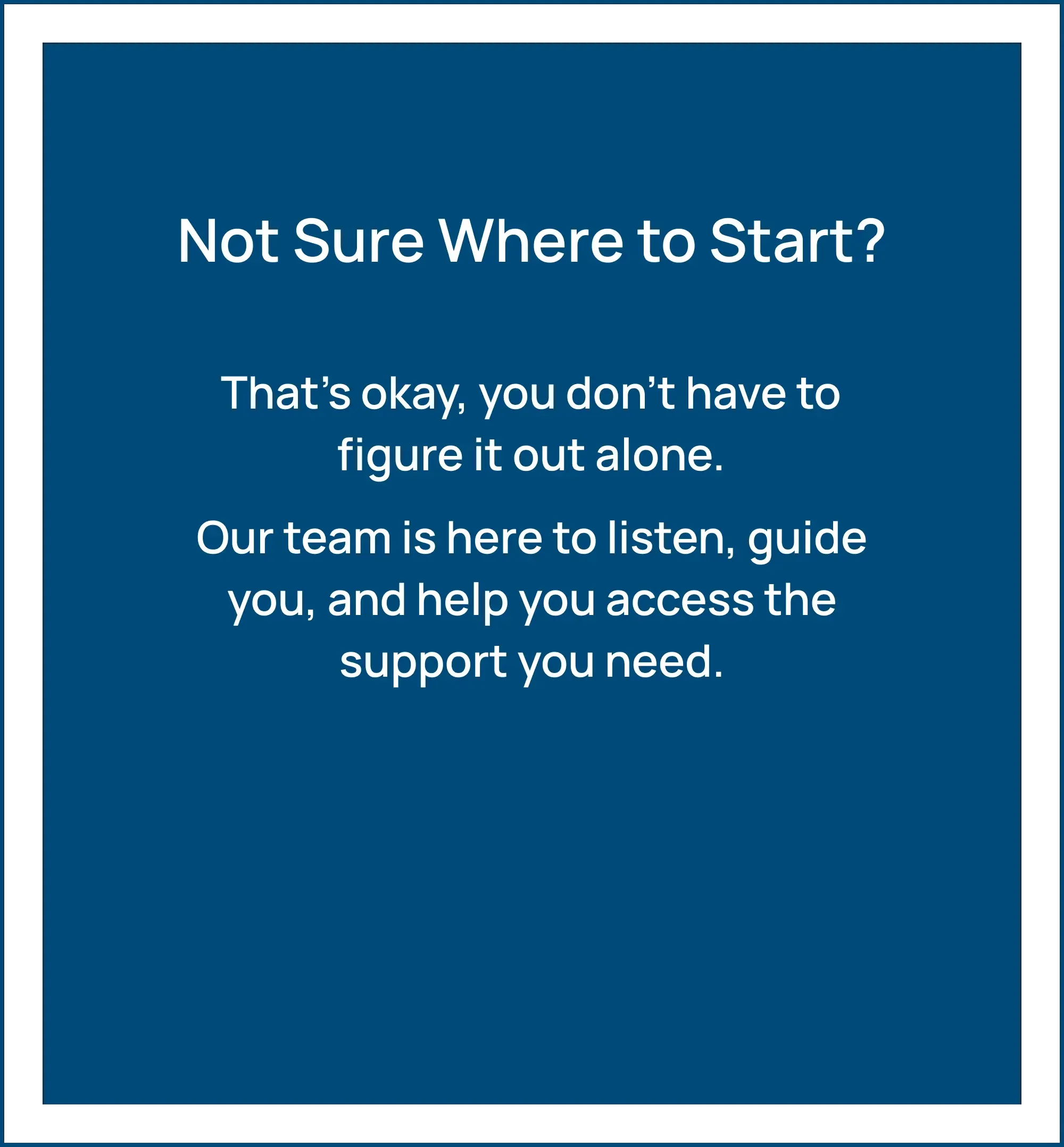 Not Sure Where to Start? That's okay, you don't have to figure it out alone. Our team is here to listen, guide you, and help you access the support you need.