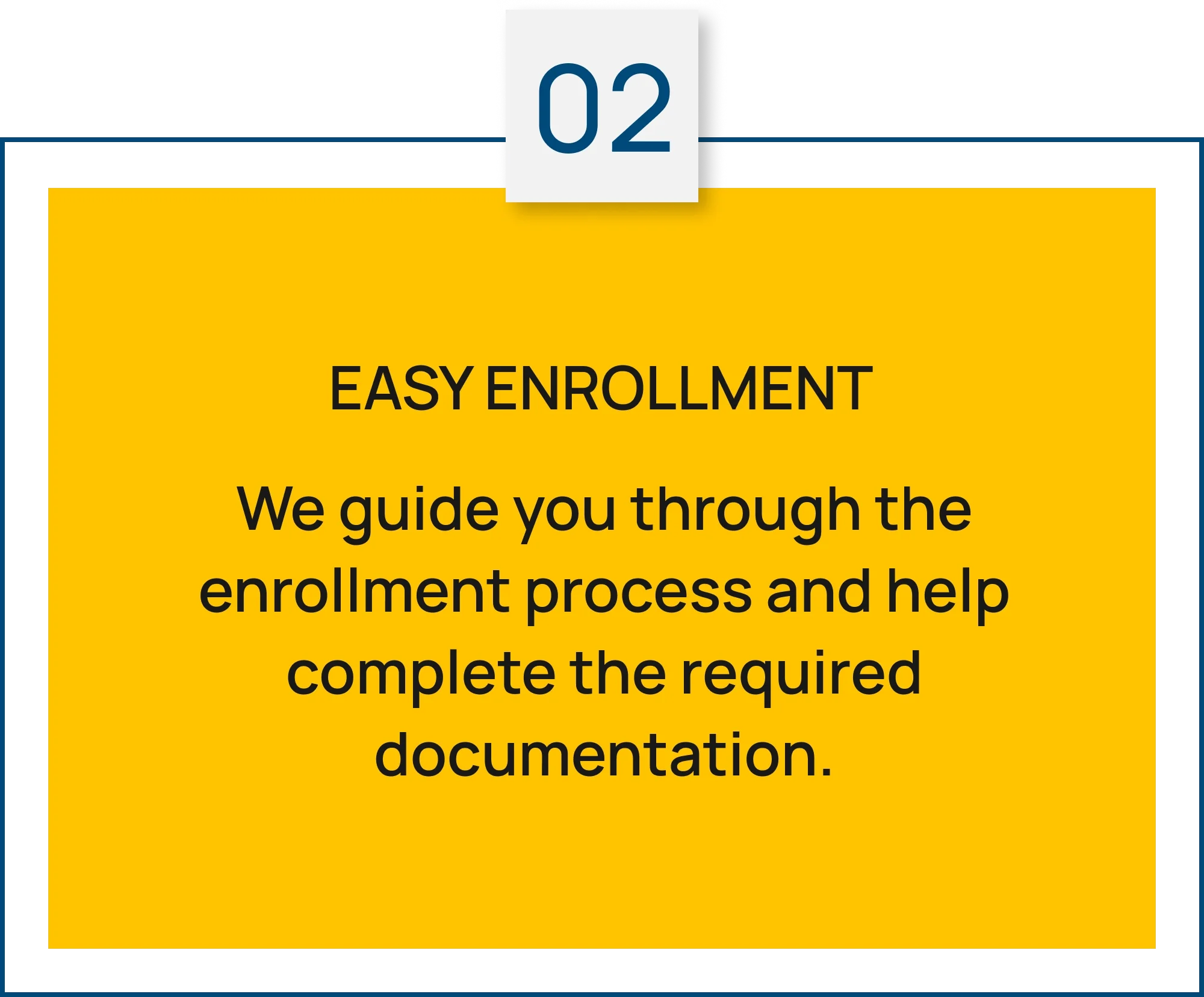 Step 02: Easy Enrollment. We guide you through the enrollment process and help complete the required documentation.