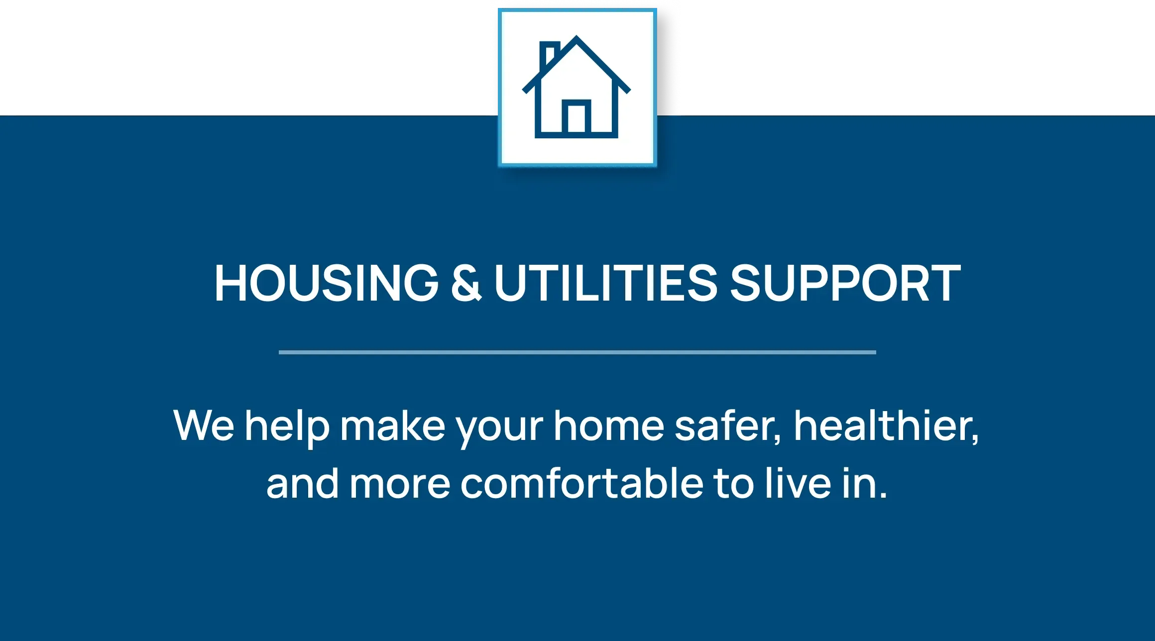 Icon of a house. Housing & Utilities Support: We help make your home safer, healthier, and more comfortable to live in.