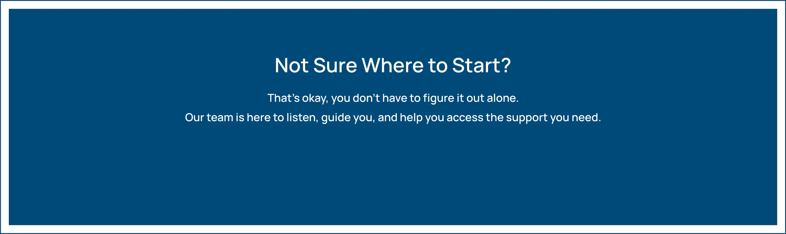 Not Sure Where to Start? That's okay, you don't have to figure it out alone. Our team is here to listen, guide you, and help you access the support you need.