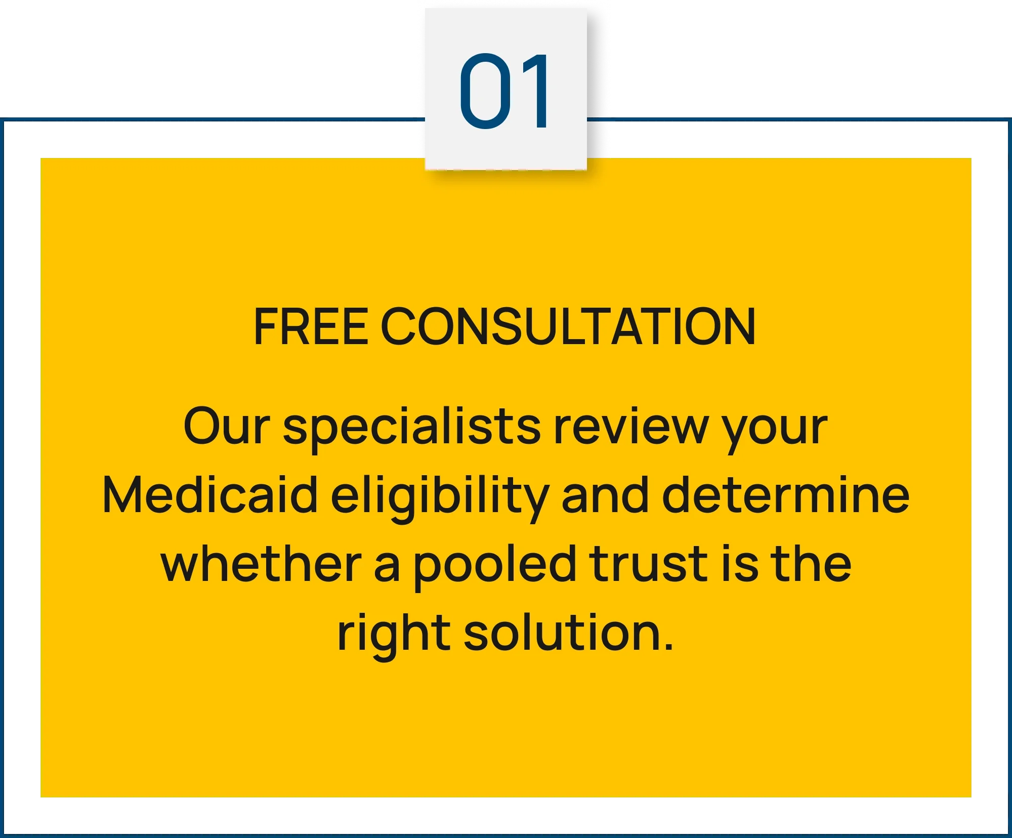 Step 01: Free Consultation. Our specialists review your Medicaid eligibility and determine whether a pooled trust is the right solution.