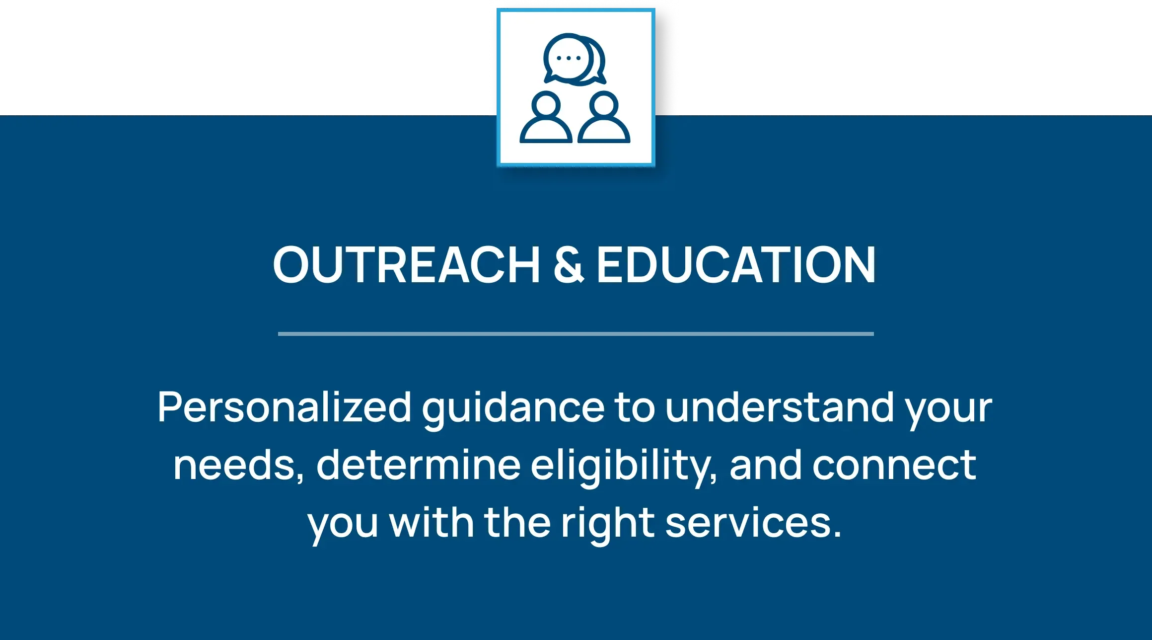 Icon of two people with a speech bubble. Outreach & Education: Personalized guidance to understand your needs, determine eligibility, and connect you with the right services.
