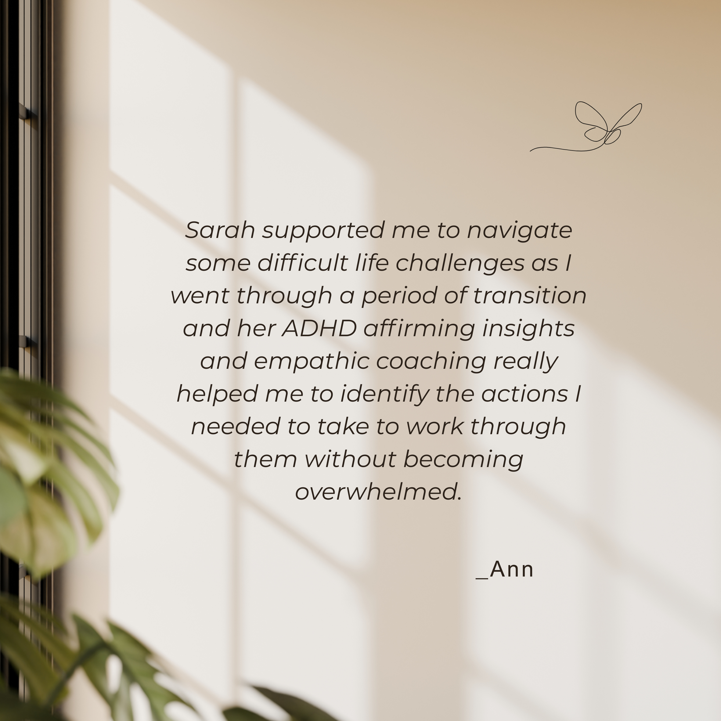 A framed piece of text on a beige wall with a butterfly doodle and a partial plant in the foreground. The visible text reads, 'Sarah supported me to navigate some difficult life challenges as I went through a period of transition and her ADHD affirming insights and empathetic coaching really helped me to identify the actions I needed to take to work through them without becoming overwhelmed.'